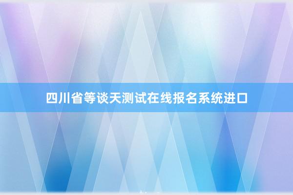 四川省等谈天测试在线报名系统进口