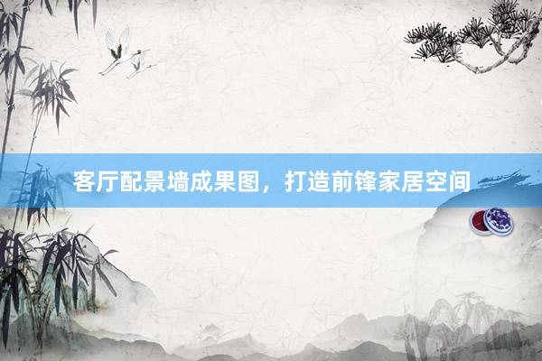客厅配景墙成果图，打造前锋家居空间