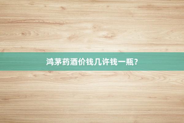 鸿茅药酒价钱几许钱一瓶？