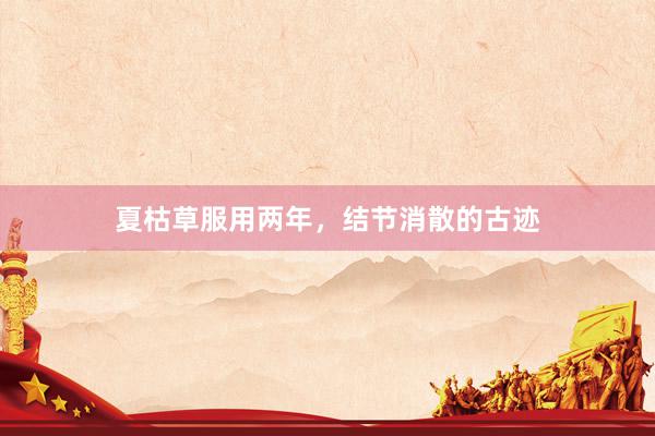 夏枯草服用两年，结节消散的古迹
